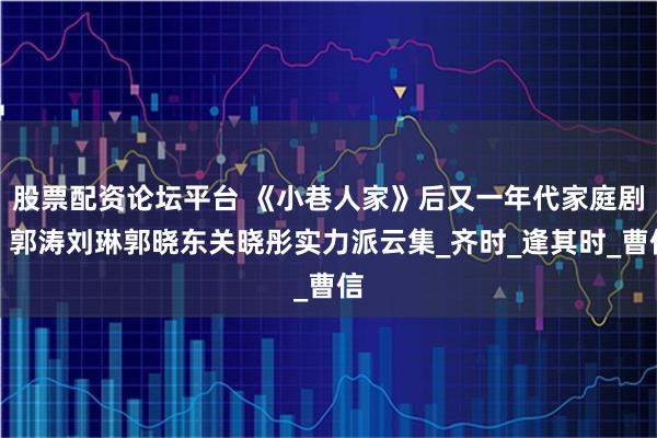 股票配资论坛平台 《小巷人家》后又一年代家庭剧！郭涛刘琳郭晓东关晓彤实力派云集_齐时_逢其时_曹信