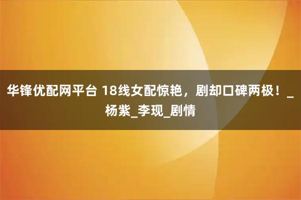 华锋优配网平台 18线女配惊艳，剧却口碑两极！_杨紫_李现_剧情
