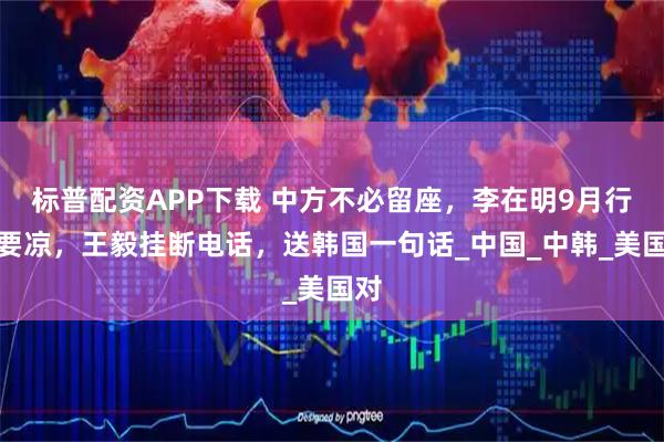 标普配资APP下载 中方不必留座，李在明9月行程要凉，王毅挂断电话，送韩国一句话_中国_中韩_美国对