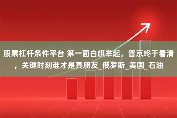股票杠杆条件平台 第一面白旗举起，普京终于看清，关键时刻谁才是真朋友_俄罗斯_美国_石油