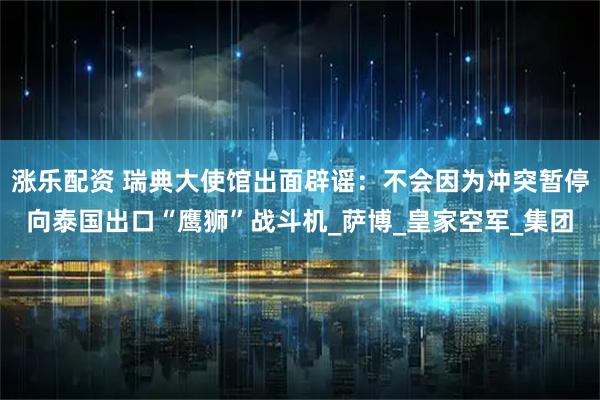 涨乐配资 瑞典大使馆出面辟谣：不会因为冲突暂停向泰国出口“鹰狮”战斗机_萨博_皇家空军_集团