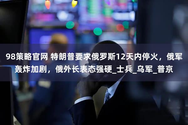98策略官网 特朗普要求俄罗斯12天内停火，俄军轰炸加剧，俄外长表态强硬_士兵_乌军_普京