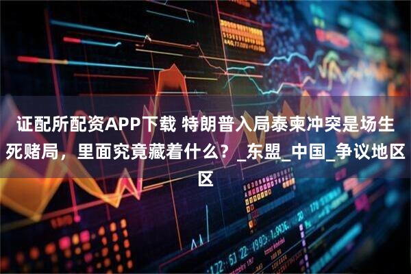 证配所配资APP下载 特朗普入局泰柬冲突是场生死赌局，里面究竟藏着什么？_东盟_中国_争议地区