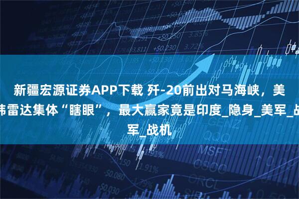 新疆宏源证券APP下载 歼-20前出对马海峡，美日韩雷达集体“瞎眼”，最大赢家竟是印度_隐身_美军_战机