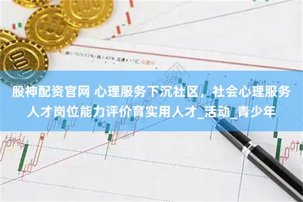 股神配资官网 心理服务下沉社区，社会心理服务人才岗位能力评价育实用人才_活动_青少年
