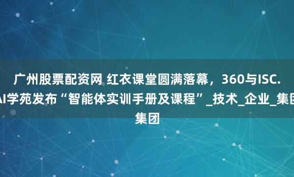 广州股票配资网 红衣课堂圆满落幕，360与ISC.AI学苑发布“智能体实训手册及课程”_技术_企业_集团