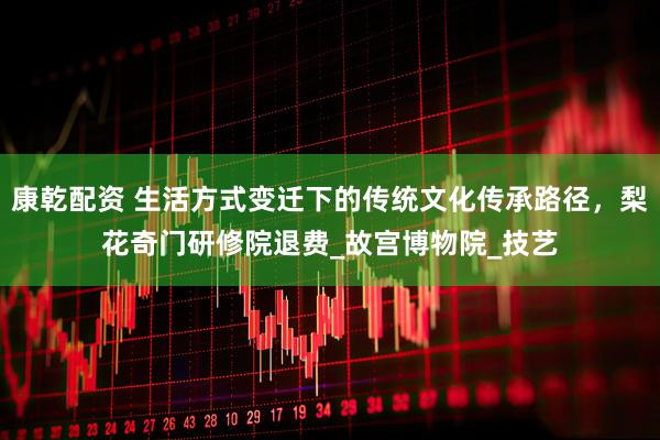 康乾配资 生活方式变迁下的传统文化传承路径，梨花奇门研修院退费_故宫博物院_技艺