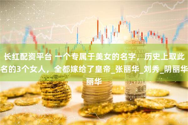 长红配资平台 一个专属于美女的名字，历史上取此名的3个女人，全都嫁给了皇帝_张丽华_刘秀_阴丽华