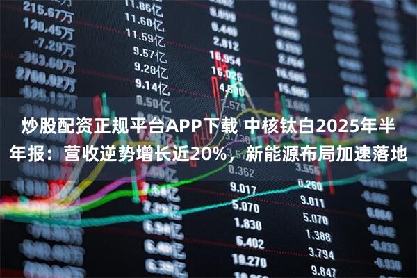 炒股配资正规平台APP下载 中核钛白2025年半年报：营收逆势增长近20%，新能源布局加速落地
