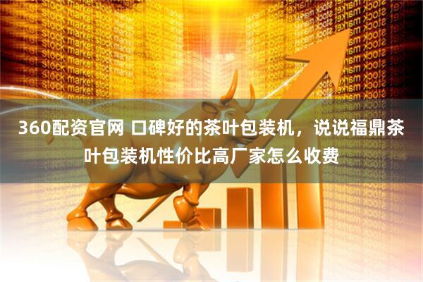 360配资官网 口碑好的茶叶包装机，说说福鼎茶叶包装机性价比高厂家怎么收费