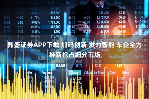 鼎盛证券APP下载 加码创新 发力智能 车企全力推新抢占细分市场