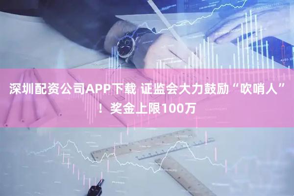 深圳配资公司APP下载 证监会大力鼓励“吹哨人”！奖金上限100万