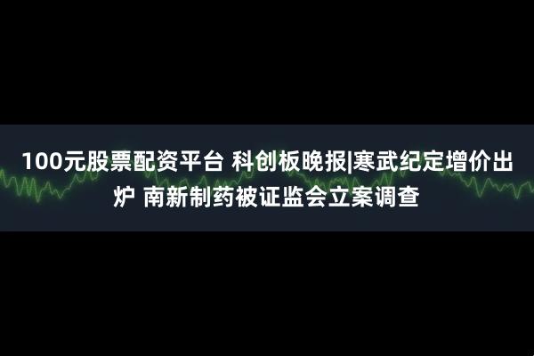 100元股票配资平台 科创板晚报|寒武纪定增价出炉 南新制药被证监会立案调查