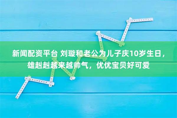 新闻配资平台 刘璇和老公为儿子庆10岁生日，雄赳赳越来越帅气，优优宝贝好可爱
