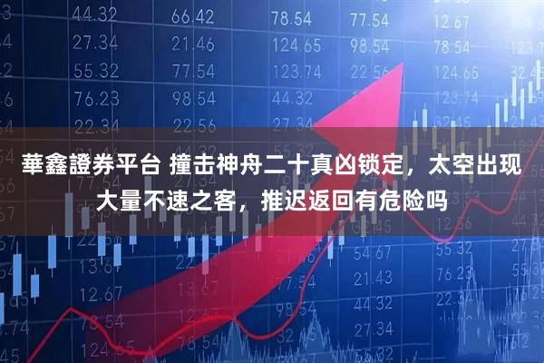 華鑫證券平台 撞击神舟二十真凶锁定，太空出现大量不速之客，推迟返回有危险吗