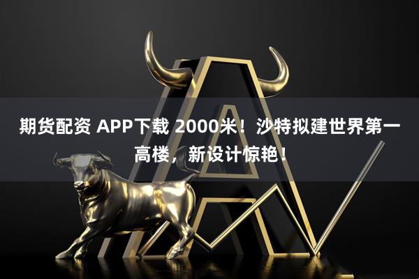 期货配资 APP下载 2000米！沙特拟建世界第一高楼，新设计惊艳！