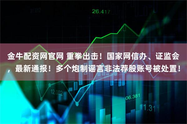 金牛配资网官网 重拳出击！国家网信办、证监会，最新通报！多个炮制谣言非法荐股账号被处置！