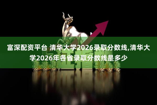 富深配资平台 清华大学2026录取分数线,清华大学2026年各省录取分数线是多少