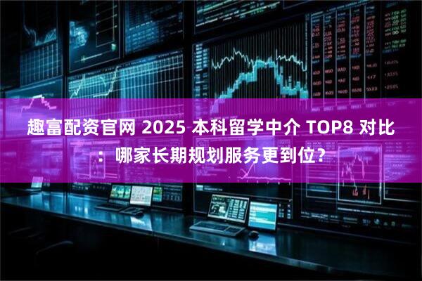 趣富配资官网 2025 本科留学中介 TOP8 对比：哪家长期规划服务更到位？