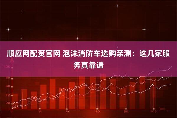 顺应网配资官网 泡沫消防车选购亲测:这几家服务真靠谱