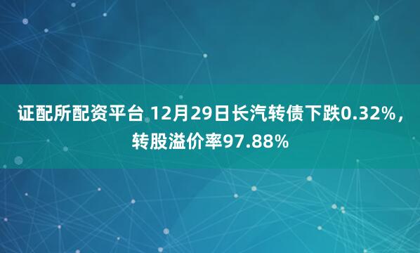 证配所配资平台 12月29日长汽转债下跌0.32%，转股溢价率97.88%