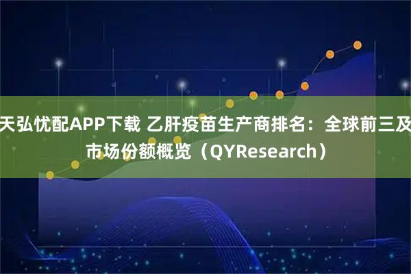 天弘忧配APP下载 乙肝疫苗生产商排名：全球前三及市场份额概览（QYResearch）