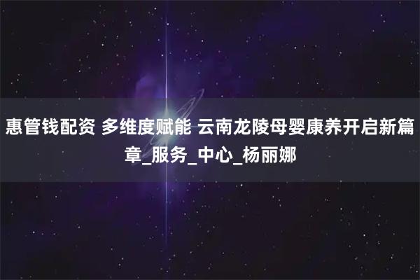 惠管钱配资 多维度赋能 云南龙陵母婴康养开启新篇章_服务_中心_杨丽娜