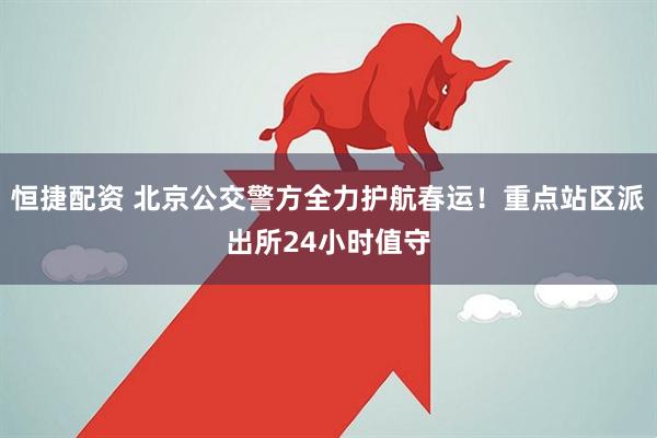 恒捷配资 北京公交警方全力护航春运！重点站区派出所24小时值守