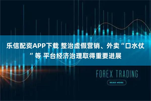 乐信配资APP下载 整治虚假营销、外卖“口水仗”等 平台经济治理取得重要进展