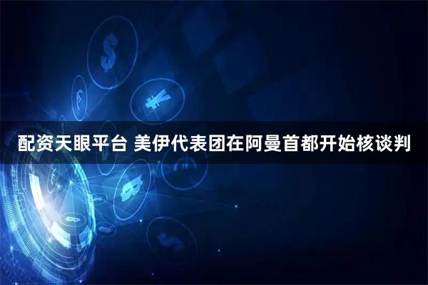 配资天眼平台 美伊代表团在阿曼首都开始核谈判