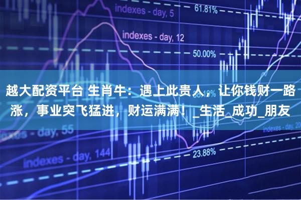 越大配资平台 生肖牛：遇上此贵人，让你钱财一路涨，事业突飞猛进，财运满满！_生活_成功_朋友