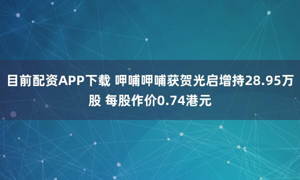目前配资APP下载 呷哺呷哺获贺光启增持28.95万股 每股作价0.74港元