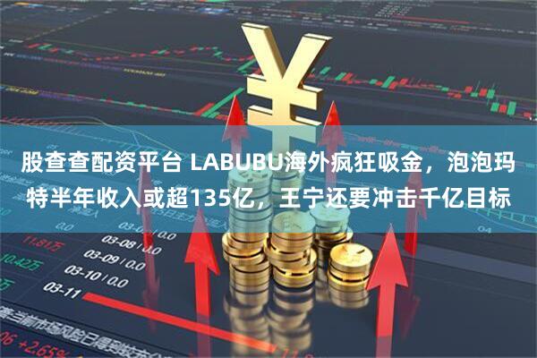 股查查配资平台 LABUBU海外疯狂吸金，泡泡玛特半年收入或超135亿，王宁还要冲击千亿目标