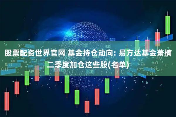 股票配资世界官网 基金持仓动向: 易方达基金萧楠二季度加仓这些股(名单)