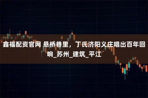 鑫福配资官网 悬桥巷里，丁氏济阳义庄唱出百年回响_苏州_建筑_平江