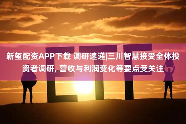 新玺配资APP下载 调研速递|三川智慧接受全体投资者调研, 营收与利润变化等要点受关注