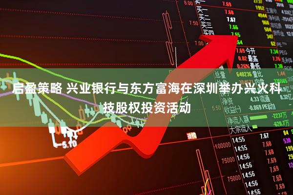 启盈策略 兴业银行与东方富海在深圳举办兴火科技股权投资活动
